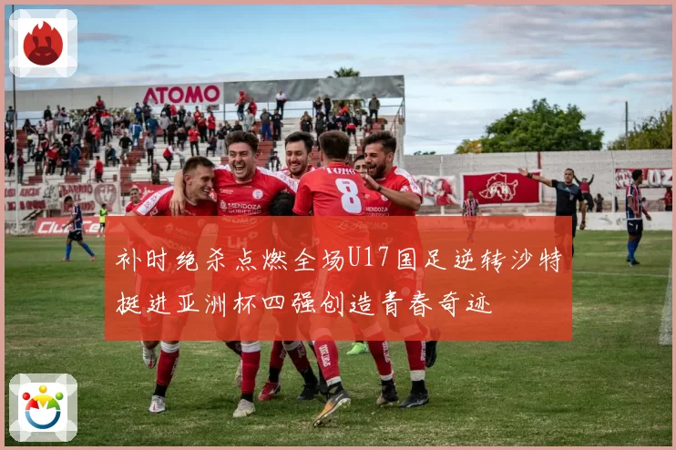 补时绝杀点燃全场U17国足逆转沙特挺进亚洲杯四强创造青春奇迹