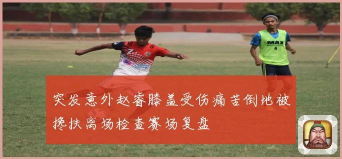 突发意外赵睿膝盖受伤痛苦倒地被搀扶离场检查赛场复盘
