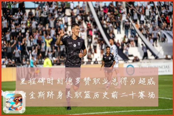 里程碑时刻德罗赞职业总得分超威尔金斯跻身美职篮历史前二十赛场复盘