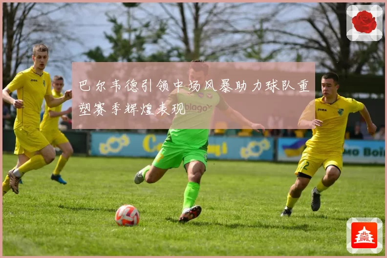 巴尔韦德引领中场风暴助力球队重塑赛季辉煌表现