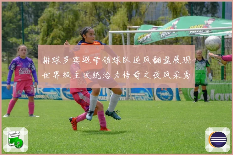 排球罗宾逊带领球队逆风翻盘展现世界级主攻统治力传奇之夜风采秀成长观察