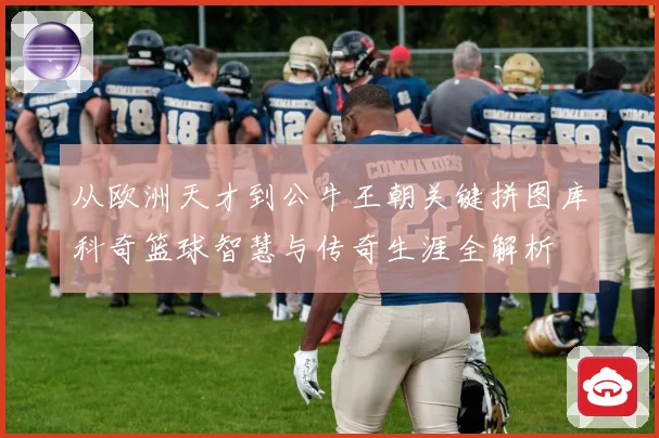从欧洲天才到公牛王朝关键拼图库科奇篮球智慧与传奇生涯全解析