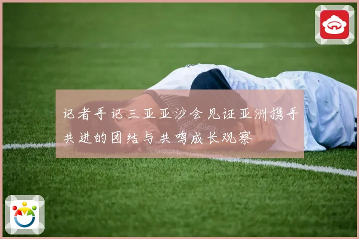 记者手记三亚亚沙会见证亚洲携手共进的团结与共鸣成长观察
