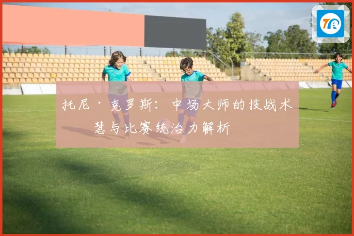 托尼·克罗斯：中场大师的技战术智慧与比赛统治力解析