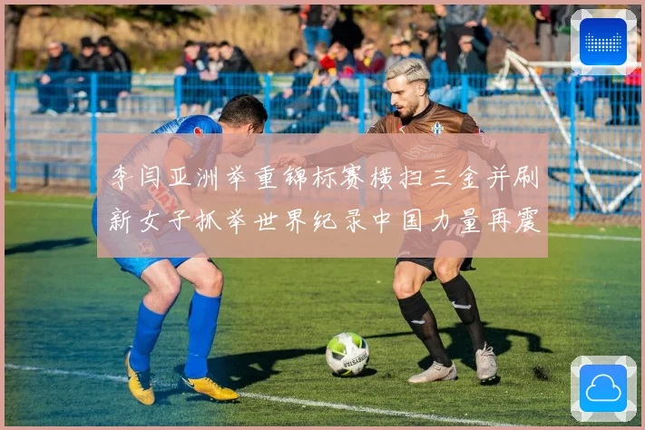 李闫亚洲举重锦标赛横扫三金并刷新女子抓举世界纪录中国力量再震成长观察
