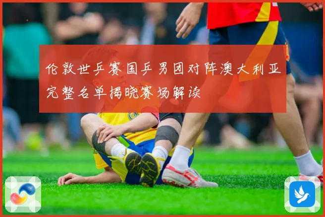 伦敦世乒赛国乒男团对阵澳大利亚完整名单揭晓赛场解读