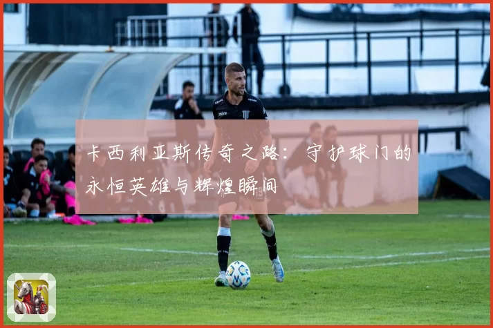 卡西利亚斯传奇之路：守护球门的永恒英雄与辉煌瞬间