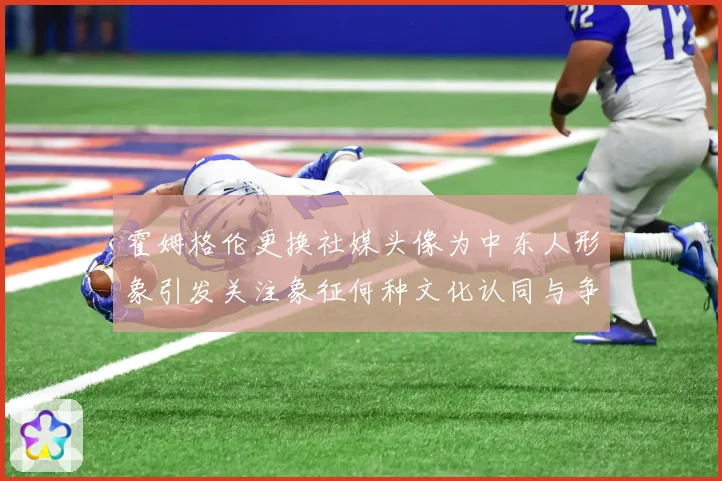 霍姆格伦更换社媒头像为中东人形象引发关注象征何种文化认同与争专题观察