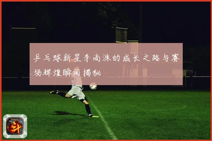 乒乓球新星李尚洙的成长之路与赛场辉煌瞬间揭秘