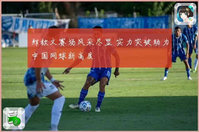 郑钦文赛场风采尽显 实力突破助力中国网球新高度