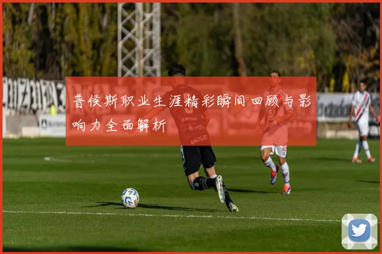 普侯斯职业生涯精彩瞬间回顾与影响力全面解析
