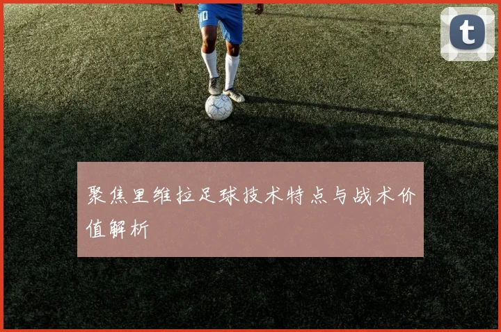 聚焦里维拉足球技术特点与战术价值解析