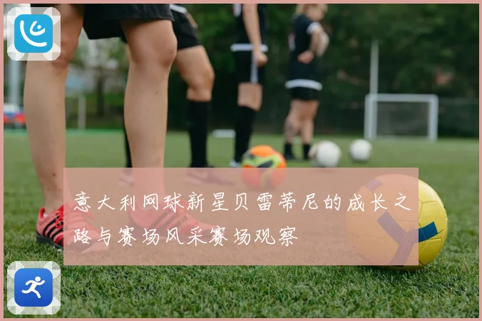 意大利网球新星贝雷蒂尼的成长之路与赛场风采赛场观察