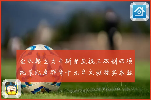 全队起立为卡斯尔庆祝三双创四项纪录比肩邓肯十九年文班称其本就赛场复盘