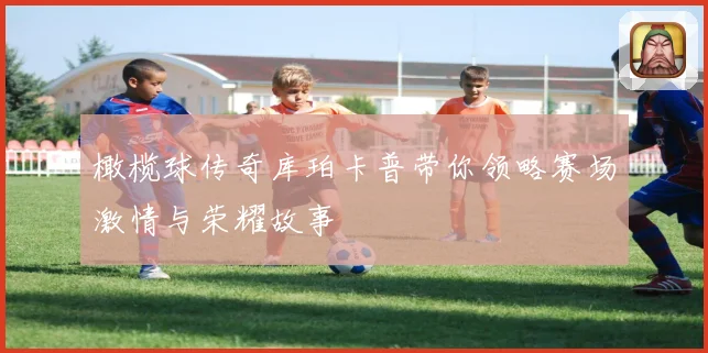 橄榄球传奇库珀卡普带你领略赛场激情与荣耀故事