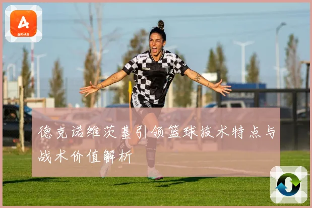 德克诺维茨基引领篮球技术特点与战术价值解析