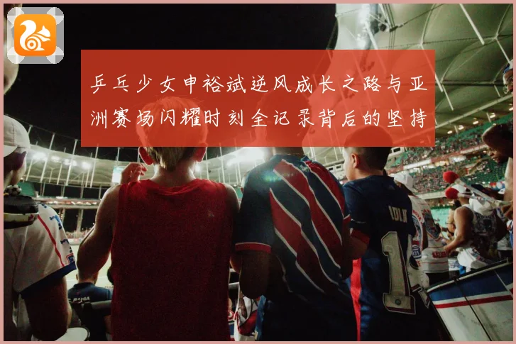 乒乓少女申裕斌逆风成长之路与亚洲赛场闪耀时刻全记录背后的坚持