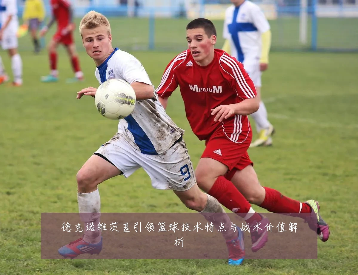 德克诺维茨基引领篮球技术特点与战术价值解析