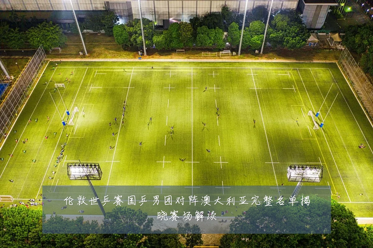 伦敦世乒赛国乒男团对阵澳大利亚完整名单揭晓赛场解读