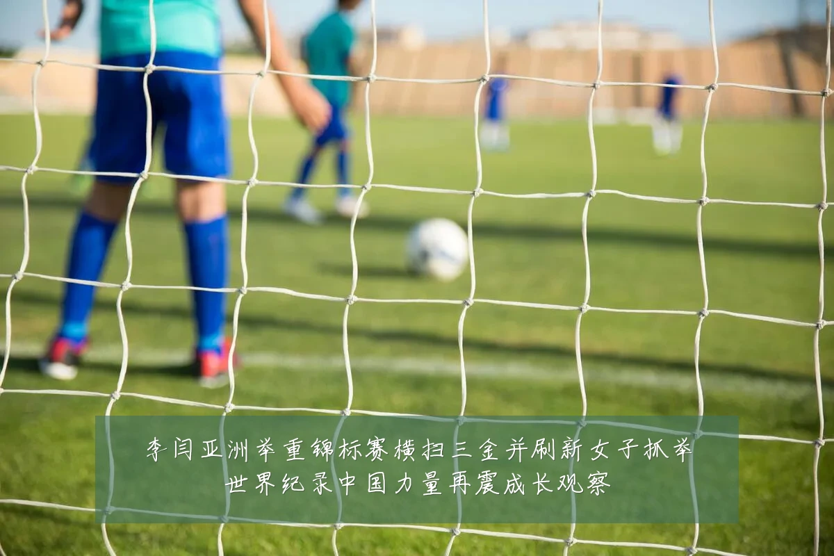 李闫亚洲举重锦标赛横扫三金并刷新女子抓举世界纪录中国力量再震成长观察
